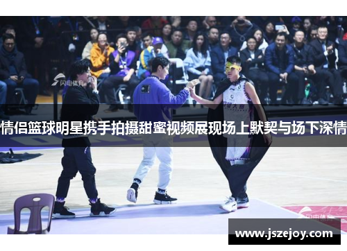 情侣篮球明星携手拍摄甜蜜视频展现场上默契与场下深情