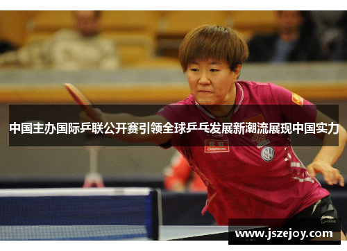 中国主办国际乒联公开赛引领全球乒乓发展新潮流展现中国实力