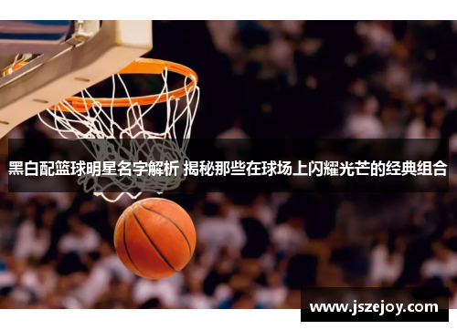 黑白配篮球明星名字解析 揭秘那些在球场上闪耀光芒的经典组合